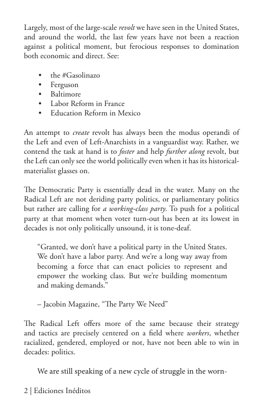 Largely, most of the large-scale revols we have seen in the United States, and around the world, the last few years have not been a reaction against a political moment, but ferocious responses to domination both cconomic and direct. See:  + the #Gasolinazo + Ferguson  + Baltimore  + Labor Reform in France  + Education Reform in Mexico  An attempt 10 create revolt has always been the modus operandi of the Left and even of Lefi-Anarchists in a vanguardist way. Rather, we contend the task at hand is to foster and help fiurther along revolt, but the Left can only sec the world politically even when it hasits historical- materialist glasses on,  The Democratic Party is essentially dead in the water. Many on the Radical Left are not deriding party politics, or parliamentary politics but rather are calling for a working-class party. To push for a political party at that moment when voter turn-out has been at its lowest in decades is not only politically unsound, it s tone-deaf.  “Granted, we dont have a political party in the United States We don’t have a labor party. And we’re a long way away from becoming a force that can enact policies to represent and empower the working class. But we’re building momentum and making demands.”  ~ Jacobin Magazine, “The Party We Need”  The Radical Lefi offers more of the same because their strategy and tactics are precisely centered on a field where workers, whether racialized, gendered, employed or not, have not been able to win in decades: politics  ‘We are still speaking of a new cycle of struggle in the worn-  2| Ediciones Inéditos 